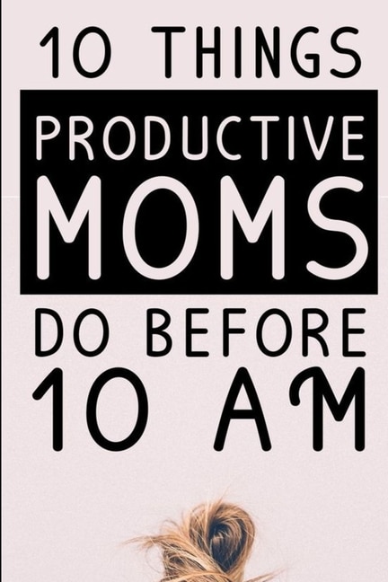 10 Things Productive Moms Do Before 10am: Productivity Journal & Planner For A Mindful, Organized, Reflected, Motivated Loving Mom - Smart Mo