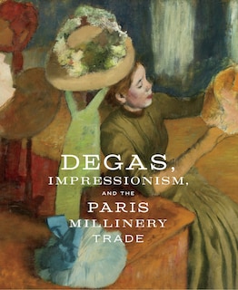 Front cover_Degas, Impressionism, And The Paris Millinery Trade