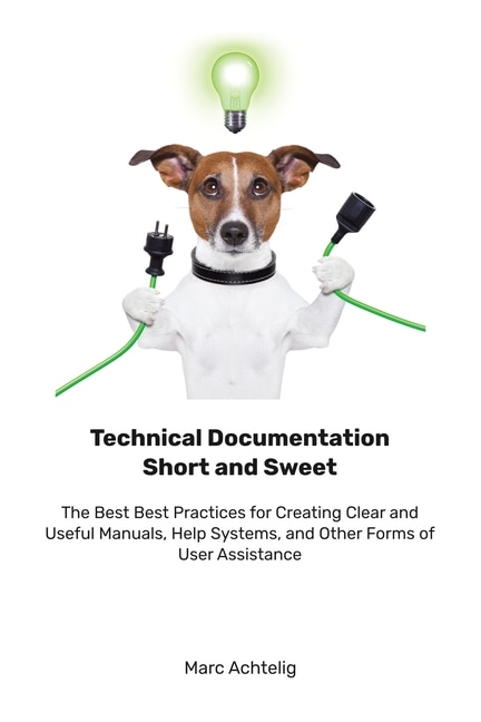 Technical Documentation Short and Sweet: The Best Best Practices for Creating Clear and Useful Manuals, Help Systems, and Other Forms of User Assistance