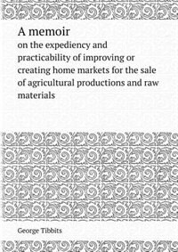 A Memoir on the Expediency and Practicability of Improving or Creating Home Markets for the Sale of Agricultural Productions and Raw Materials