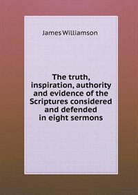 Front cover_The Truth, Inspiration, Authority and Evidence of the Scriptures Considered and Defended in Eight Sermons