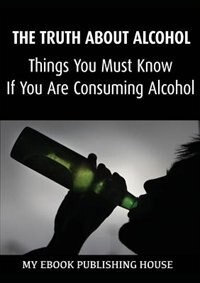 The Truth About Alcohol: Things You Must Know If You Are Consuming Alcohol