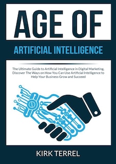 Age of Artificial Intelligence: The Ultimate Guide to Artificial Intelligence in Digital Marketing, Discover The Ways on How You Can Use Artificial Intelligence to Help Your Business Grow and Succeed