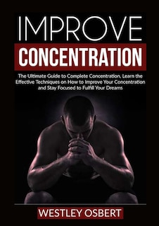 Improve Concentration: The Ultimate Guide to Complete Concentration, Learn the Effective Techniques on How to Improve Your Concentration and Stay Focused to Fulfill Your Dreams