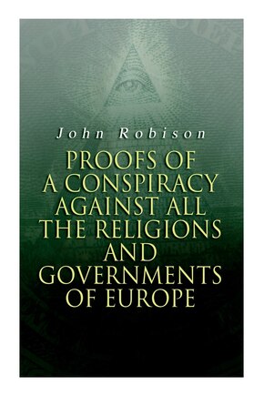 Proofs of a Conspiracy against all the Religions and Governments of Europe: Carried on in the Secret Meetings of Free-Masons, Illuminati and Reading Societies