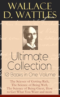 Wallace D. Wattles Ultimate Collection - 10 Books in One Volume: The Science of Getting Rich, The Science of Being Well, The Science of Being Great, How to Get What You Want and more