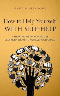 How to Help Yourself With Self-Help: A Short Guide on How to Use Self-Help Books to Achieve Your Goals