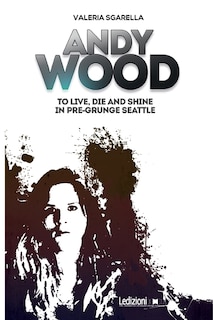 Front cover_Andy Wood. To live, die and shine in pre-grunge Seattle