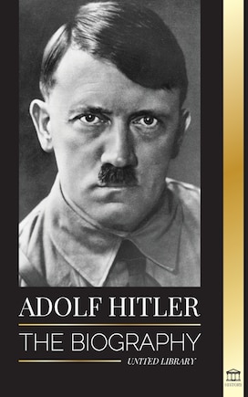 Adolf Hitler: The biography - Life and Death, Nazi Germany, and the Rise and Fall of the Third Reich