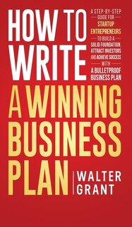 How to Write a Winning Business Plan: A Step-by-Step Guide for Startup Entrepreneurs to Build a Solid Foundation, Attract Investors and Achieve Success with a Bulletproof Business Plan