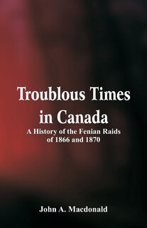 Front cover_Troublous Times in Canada A History of the Fenian Raids of 1866 and 1870