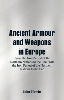 Ancient Armour and Weapons in Europe: From the Iron Period of the Northern Nations to the End From the Iron Period of the Northern Nation