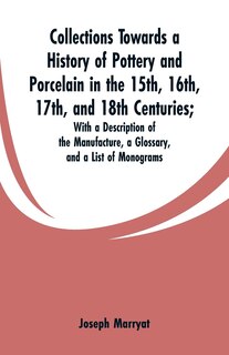 Collections Towards a History of Pottery and Porcelain in the 15th, 16th, 17th, and 18th Centuries: With a Description of the Manufacture, a Glossary, and a List of Monograms