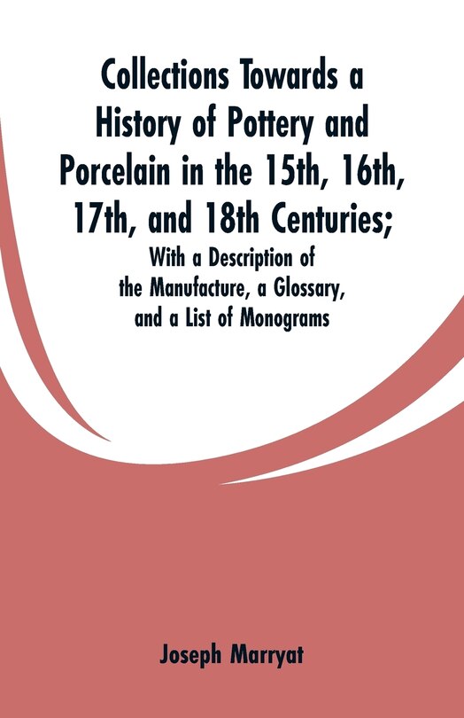 Collections Towards a History of Pottery and Porcelain in the 15th, 16th, 17th, and 18th Centuries: With a Description of the Manufacture, a Glossary, and a List of Monograms
