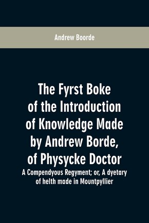 The fyrst boke of the introduction of knowledge made by Andrew Borde, of physycke doctor. A compendyous regyment: or, A dyetary of helth made in Mountpyllier