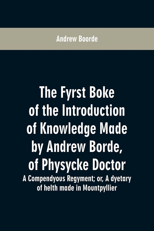 The fyrst boke of the introduction of knowledge made by Andrew Borde, of physycke doctor. A compendyous regyment: or, A dyetary of helth made in Mountpyllier