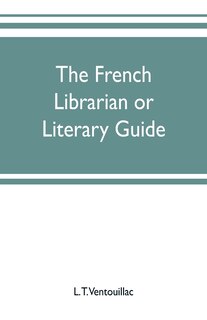 The French librarian or Literary guide, pointing out the best works of the principal writers of France, in every branch of literature; with criticisms, personal anecdotes, and bibliographical notices; preceded by a sketch of the progress of French literat
