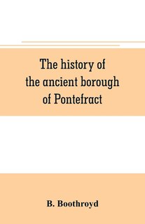 Front cover_The history of the ancient borough of Pontefract, containing an interesting account of its castle, and the three different sieges it sustained, during the civil war, with notes and pedigrees, of some of the most distinguished royalists and parliamentarian