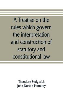 Front cover_A treatise on the rules which govern the interpretation and construction of statutory and constitutional law