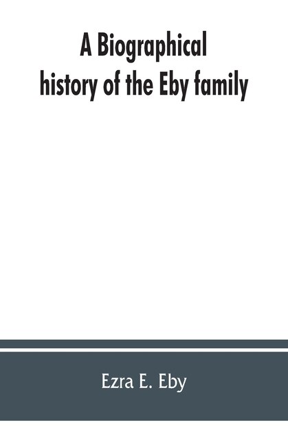 Couverture_A Biographical History Of The Eby Family, Being A History Of Their Movements In Europe During The Reformation, And Of Their Early Settlement In America; As Also Much Other Unpublished Historical Information Belonging To The Family