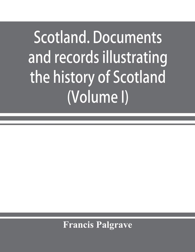Front cover_Scotland. Documents And Records Illustrating The History Of Scotland, And The Transactions Between The Crowns Of Scotland And England, Preserved In The Treasury Of Her Majesty's Exchequer. (volume I)