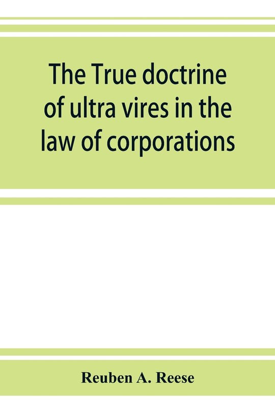 Front cover_The True Doctrine Of Ultra Vires In The Law Of Corporations; Being A Concise Presentation Of The Doctrine In Its Application To The Powers And Liabilities Of Private And Municipal Corporations