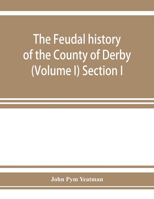 Front cover_The feudal history of the County of Derby; (chiefly during the 11th, 12th, and 13th centuries) (Volume I) Section I.