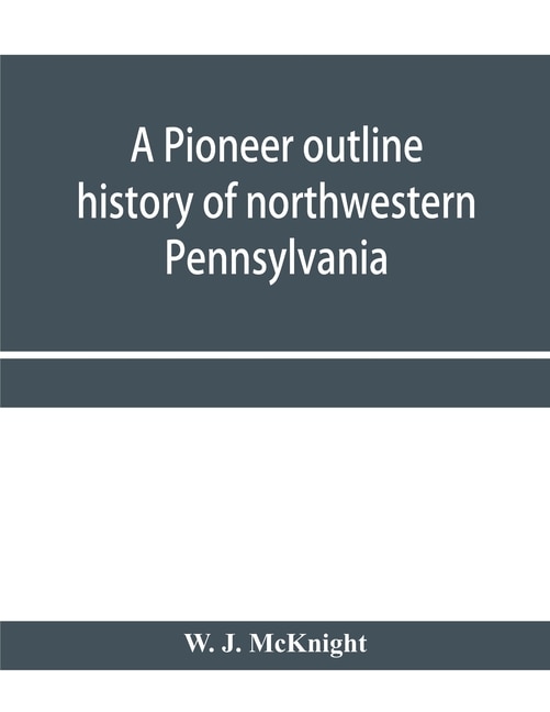 A Pioneer Outline History Of Northwestern Pennsylvania; Embracing The Counties Of Tioga, Potter, Mckean, Warren, Crawford, Venango, Forest, Clarion, Elk, Jefferson, Cameron, Butler, Lawrence, And Mercer Also A Pioneer Sketch Of The Cities Of Allegheny, Be