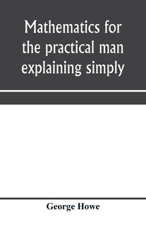 Front cover_Mathematics for the practical man explaining simply and quickly all the elements of algebra, geometry, trigonometry, logarithms, coördinate geometry, calculus with Answers to Problems
