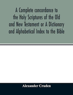 A Complete Concordance To The Holy Scriptures Of The Old And New Testament Or A Dictionary And Alphabetical Index To The Bible: Very Useful To All Christians Who Seriously Read And Study The Inspired Writings