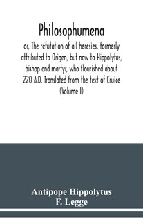 Front cover_Philosophumena; or, The refutation of all heresies, formerly attributed to Origen, but now to Hippolytus, bishop and martyr, who flourished about 220 A.D. Translated from the text of Cruice (Volume I)