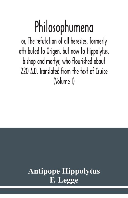 Front cover_Philosophumena; or, The refutation of all heresies, formerly attributed to Origen, but now to Hippolytus, bishop and martyr, who flourished about 220 A.D. Translated from the text of Cruice (Volume I)