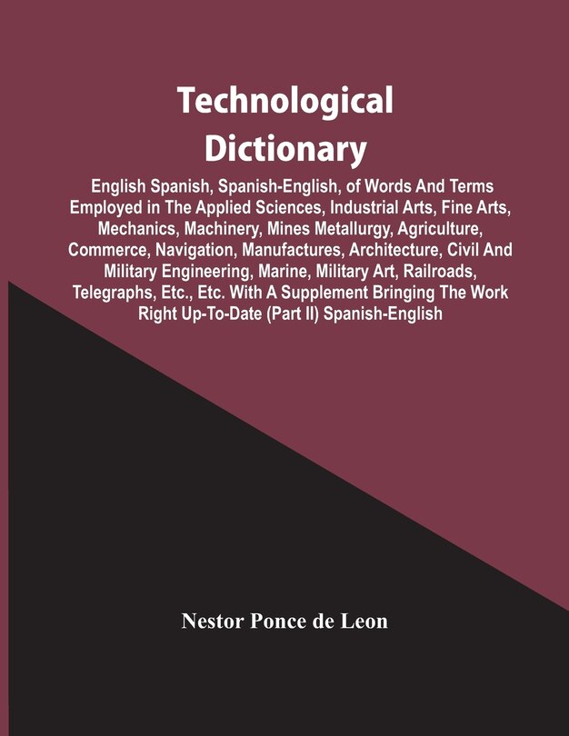 Couverture_Technological Dictionary; English Spanish, Spanish-English, Of Words And Terms Employed In The Applied Sciences, Industrial Arts, Fine Arts, Mechanics, Machinery, Mines Metallurgy, Agriculture, Commerce, Navigation, Manufactures, Architecture, Civil And M