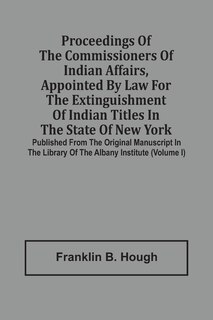 Proceedings Of The Commissioners Of Indian Affairs, Appointed By Law For The Extinguishment Of Indian Titles In The State Of New York: Published From The Original Manuscript In The Library Of The Albany Institute (volume I)