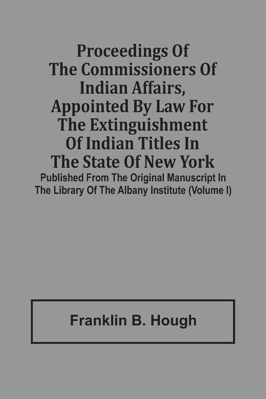 Proceedings Of The Commissioners Of Indian Affairs, Appointed By Law For The Extinguishment Of Indian Titles In The State Of New York: Published From The Original Manuscript In The Library Of The Albany Institute (volume I)