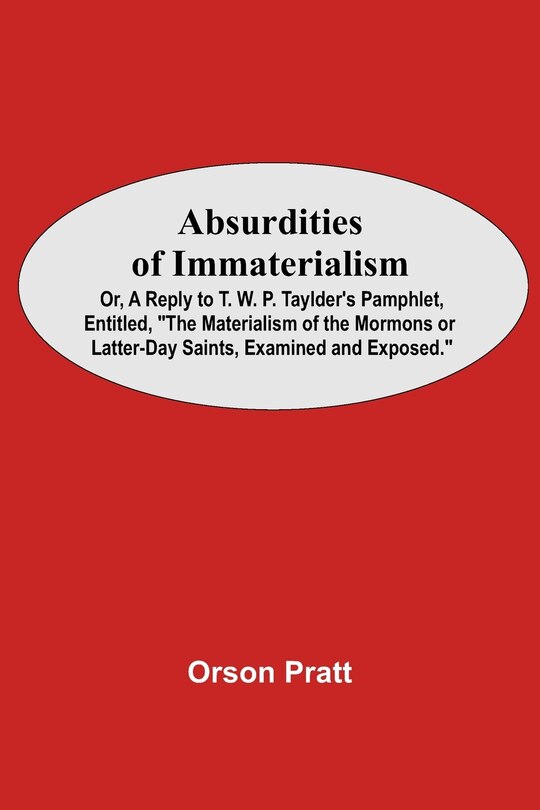 Absurdities Of Immaterialism; Or, A Reply To T. W. P. Taylder's Pamphlet, Entitled, The Materialism Of The Mormons Or Latter-day Saints, Examined And Exposed.