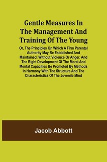 Front cover_Gentle Measures in the Management and Training of the Young; Or, the Principles on Which a Firm Parental Authority May Be Established and Maintained, Without Violence or Anger, and the Right Development of the Moral and Mental Capacities Be Promoted by Me