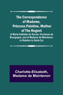 Couverture_The Correspondence of Madame, Princess Palatine, Mother of the Regent; of Marie-Adélaïde de Savoie, Duchesse de Bourgogne; and of Madame de Maintenon, in Relation to Saint-Cyr