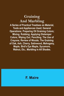 Front cover_Graining and Marbling; A Series of Practical Treatises on Material, Tools and Appliances Used; General Operations; Preparing Oil Graining Colors; Mixing; Rubbing; Applying Distemper Colors; Wiping Out; Penciling; The Use of Crayons; Review of Woods; The G