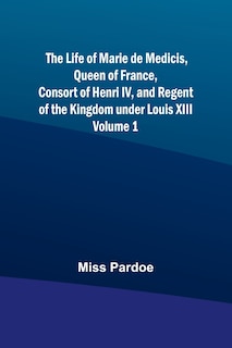 Couverture_The Life of Marie de Medicis, Queen of France, Consort of Henri IV, and Regent of the Kingdom under Louis XIII - Volume 1