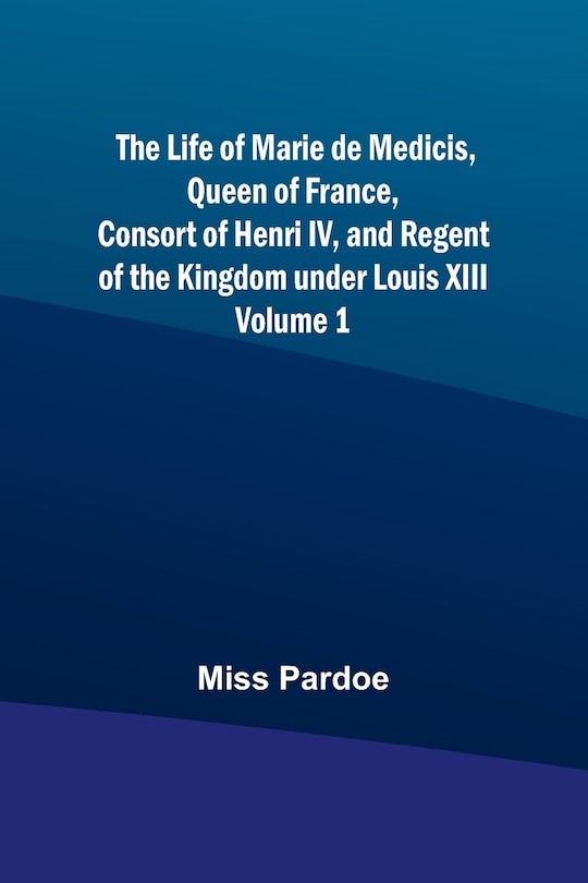 Couverture_The Life of Marie de Medicis, Queen of France, Consort of Henri IV, and Regent of the Kingdom under Louis XIII - Volume 1