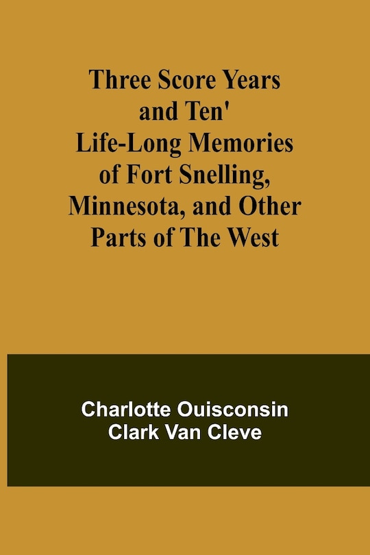 Front cover_Three Score Years and Ten' Life-Long Memories of Fort Snelling, Minnesota, and Other Parts of the West