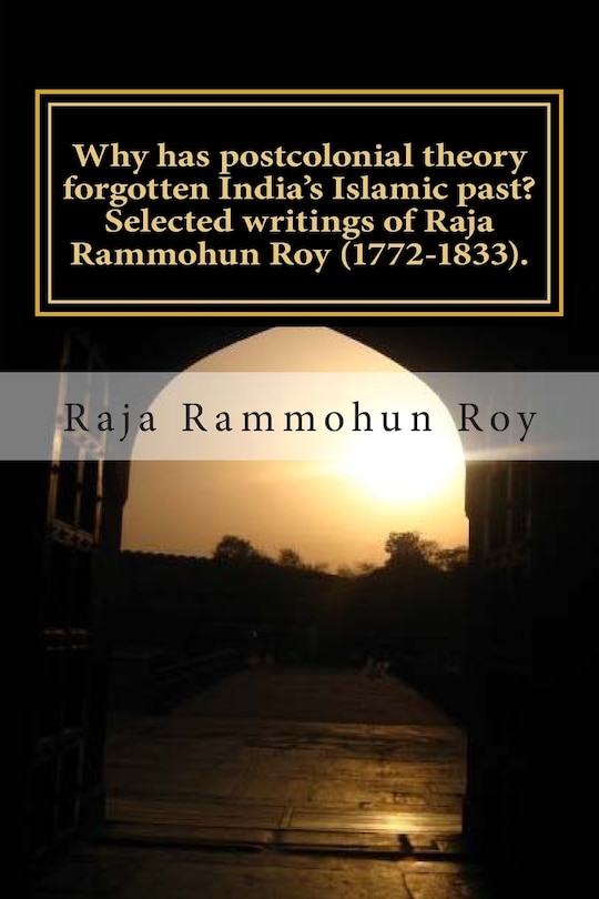 Front cover_Why has postcolonial theory forgotten India's Islamic past? Selected writings of Raja Rammohun Roy (1772-1833).