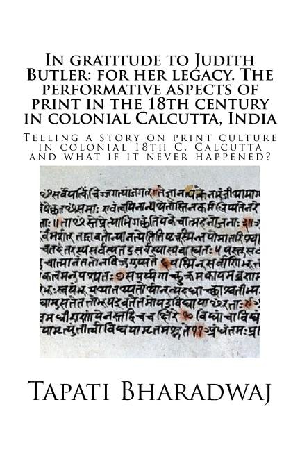 In gratitude to Judith Butler: for her legacy. The performative aspects of print in the 18th century in colonial Calcutta, India: Telling a story on print culture in colonial 18th C. Calcutta and what if it never happened?