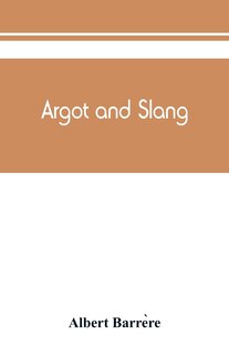 Argot And Slang; A New French And English Dictionary Of The Cant Words, Quaint Expressions, Slang Terms And Flash Phrases Used In The High And Low Life Of Old And New Paris