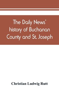 Front cover_The Daily News' History Of Buchanan County And St. Joseph, Mo. From The Time Of The Platte Purchase To The End Of The Year 1898. Preceded By A Short History Of Missouri. Supplemented By Biographical Sketches Of Noted Citizens, Living And Dead
