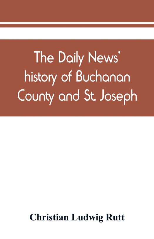 Front cover_The Daily News' History Of Buchanan County And St. Joseph, Mo. From The Time Of The Platte Purchase To The End Of The Year 1898. Preceded By A Short History Of Missouri. Supplemented By Biographical Sketches Of Noted Citizens, Living And Dead
