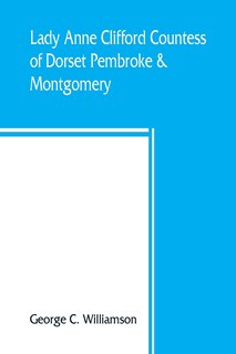 Lady Anne Clifford, Countess Of Dorset, Pembroke & Montgomery, 1590-1676. Her Life, Letters And Work, Extracted From All The Original Documents Available, Many Of Which Are Here Printed For The First Time