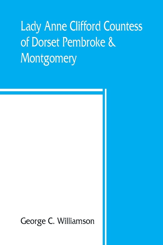 Lady Anne Clifford, Countess Of Dorset, Pembroke & Montgomery, 1590-1676. Her Life, Letters And Work, Extracted From All The Original Documents Available, Many Of Which Are Here Printed For The First Time