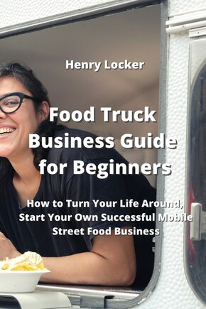 Food Truck Business Guide for Beginners: How to Turn Your Life Around, Start Your Own Successful Mobile Street Food Business